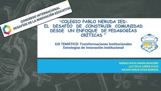 “COLEGIO PABLO NERUDA IED:
EL DESAFÍO DE CONSTRUIR COMUNIDAD
DESDE UN ENFOQUE DE PEDAGOGÍAS
CRÍTICAS “
EJE TEMÁTICO: Transformaciones Institucionales
Estrategias de innovación institucional
MÓNICA ROCÍO BARÓN MONTAÑO
LUZ STELLA CAÑÓN CUECA
WILSON HERLIN GÜIZA BARRERA
 