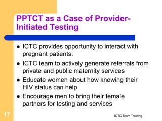 PPTCT as a Case of Provider-
Initiated Testing
 ICTC provides opportunity to interact with
pregnant patients.
 ICTC team to actively generate referrals from
private and public maternity services
 Educate women about how knowing their
HIV status can help
 Encourage men to bring their female
partners for testing and services
ICTC Team Training
17
 