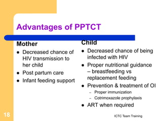 Advantages of PPTCT
Mother
 Decreased chance of
HIV transmission to
her child
 Post partum care
 Infant feeding support
Child
 Decreased chance of being
infected with HIV
 Proper nutritional guidance
– breastfeeding vs
replacement feeding
 Prevention & treatment of OI
– Proper immunization
– Cotrimoxazole prophylaxis
 ART when required
ICTC Team Training
18
 