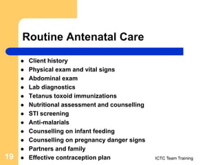 Routine Antenatal Care
ICTC Team Training
19
 Client history
 Physical exam and vital signs
 Abdominal exam
 Lab diagnostics
 Tetanus toxoid immunizations
 Nutritional assessment and counselling
 STI screening
 Anti-malarials
 Counselling on infant feeding
 Counselling on pregnancy danger signs
 Partners and family
 Effective contraception plan
 