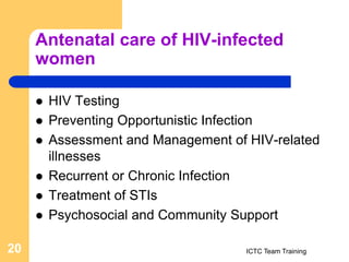 Antenatal care of HIV-infected
women
 HIV Testing
 Preventing Opportunistic Infection
 Assessment and Management of HIV-related
illnesses
 Recurrent or Chronic Infection
 Treatment of STIs
 Psychosocial and Community Support
ICTC Team Training
20
 
