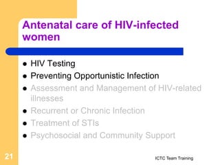 Antenatal care of HIV-infected
women
 HIV Testing
 Preventing Opportunistic Infection
 Assessment and Management of HIV-related
illnesses
 Recurrent or Chronic Infection
 Treatment of STIs
 Psychosocial and Community Support
ICTC Team Training
21
 