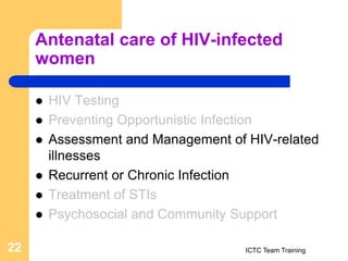 Antenatal care of HIV-infected
women
 HIV Testing
 Preventing Opportunistic Infection
 Assessment and Management of HIV-related
illnesses
 Recurrent or Chronic Infection
 Treatment of STIs
 Psychosocial and Community Support
ICTC Team Training
22
 