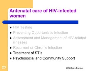 Antenatal care of HIV-infected
women
 HIV Testing
 Preventing Opportunistic Infection
 Assessment and Management of HIV-related
illnesses
 Recurrent or Chronic Infection
 Treatment of STIs
 Psychosocial and Community Support
ICTC Team Training
23
 