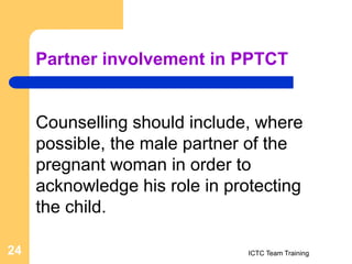 Partner involvement in PPTCT
Counselling should include, where
possible, the male partner of the
pregnant woman in order to
acknowledge his role in protecting
the child.
ICTC Team Training
24
 