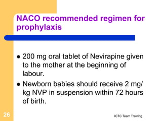 NACO recommended regimen for
prophylaxis
 200 mg oral tablet of Nevirapine given
to the mother at the beginning of
labour.
 Newborn babies should receive 2 mg/
kg NVP in suspension within 72 hours
of birth.
ICTC Team Training
26
 
