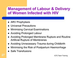 Management of Labour & Delivery
of Women Infected with HIV
 ARV Prophylaxis
 Universal Precautions
 Minimising Cervical Examinations
 Avoiding Prolonged Labour
 Avoiding Prolonged Membrane Rupture and Routine
Artificial Rupture of Membranes
 Avoiding Unnecessary Trauma during Childbirth
 Minimising the Risk of Postpartum Haemorrhage
 Safe Transfusions
ICTC Team Training
27
 