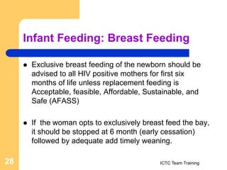 Infant Feeding: Breast Feeding
 Exclusive breast feeding of the newborn should be
advised to all HIV positive mothers for first six
months of life unless replacement feeding is
Acceptable, feasible, Affordable, Sustainable, and
Safe (AFASS)
 If the woman opts to exclusively breast feed the bay,
it should be stopped at 6 month (early cessation)
followed by adequate add timely weaning.
ICTC Team Training
28
 