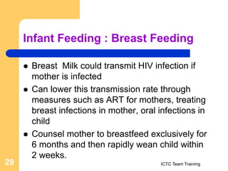 Infant Feeding : Breast Feeding
 Breast Milk could transmit HIV infection if
mother is infected
 Can lower this transmission rate through
measures such as ART for mothers, treating
breast infections in mother, oral infections in
child
 Counsel mother to breastfeed exclusively for
6 months and then rapidly wean child within
2 weeks.
ICTC Team Training
29
 