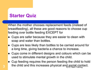 Starter Quiz
When the mother chooses replacement feeds (instead of
breastfeeding), all these are good reasons to choose cup
feeding over bottle feeding EXCEPT for
 Cups are safer because they are easier to clean with
soap and water than bottles.
 Cups are less likely than bottles to be carried around for
a long time, giving bacteria a chance to increase.
 Cups come in different designs and colours which can be
used to stimulate mental growth in the child.
 Cup feeding requires the person feeding the child to hold
the child and this increases physical and social contact.
ICTC Team Training
3
 