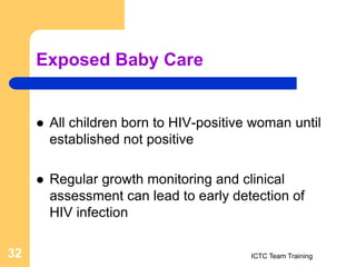 Exposed Baby Care
 All children born to HIV-positive woman until
established not positive
 Regular growth monitoring and clinical
assessment can lead to early detection of
HIV infection
ICTC Team Training
32
 