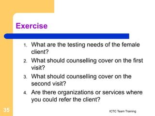 Exercise
1. What are the testing needs of the female
client?
2. What should counselling cover on the first
visit?
3. What should counselling cover on the
second visit?
4. Are there organizations or services where
you could refer the client?
ICTC Team Training
35
 