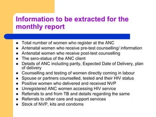 Information to be extracted for the
monthly report
 Total number of women who register at the ANC
 Antenatal women who receive pre-test counselling/ information
 Antenatal women who receive post-test counselling
 The sero-status of the ANC client
 Details of ANC including parity, Expected Date of Delivery, plan
of delivery
 Counselling and testing of women directly coming in labour
 Spouse or partners counselled, tested and their HIV status
 Positive women who delivered and received NVP
 Unregistered ANC women accessing HIV service
 Referrals to and from TB and details regarding the same
 Referrals to other care and support services
 Stock of NVP, kits and condoms
 