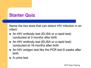 Starter Quiz
Name the two tests that can detect HIV infection in an
infant:
 An HIV antibody test (ELISA or a rapid test)
conducted at 3 months after birth
 An HIV antibody test (ELISA or a rapid test)
conducted at 18 months after birth
 An HIV antigen test like the PCR test 6 weeks after
birth
 A urine test
ICTC Team Training
5
 