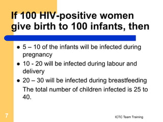 If 100 HIV-positive women
give birth to 100 infants, then
 5 – 10 of the infants will be infected during
pregnancy
 10 - 20 will be infected during labour and
delivery
 20 – 30 will be infected during breastfeeding
The total number of children infected is 25 to
40.
ICTC Team Training
7
 
