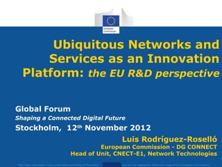 Ubiquitous Networks and
       Services as an Innovation
   Platform: the EU R&D perspective

Global Forum
Shaping a Connected Digital Future
Stockholm, 12th November 2012
                                                                    Luis Rodríguez-Roselló
                                                   European Commission - DG CONNECT
                                          Head of Unit, CNECT-E1, Network Technologies
"The views expressed in this presentation are those of the author   and do not necessarily reflect the views of the European Commission"
 