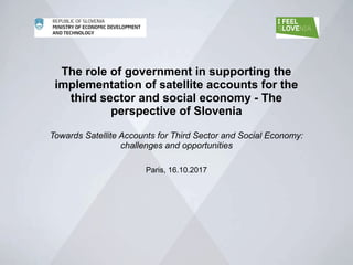 The role of government in supporting the
implementation of satellite accounts for the
third sector and social economy - The
perspective of Slovenia
Towards Satellite Accounts for Third Sector and Social Economy:
challenges and opportunities
Paris, 16.10.2017
 