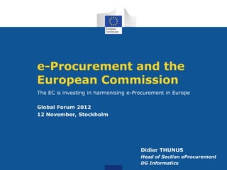 e-Procurement and the
European Commission
The EC is investing in harmonising e-Procurement in Europe

Global Forum 2012
12 November, Stockholm




                                       Didier THUNUS
                                       Head of Section eProcurement
                                       DG Informatics
 