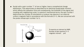 ■ Nuclei with a spin number ”I” of one or higher, have a nonspherical charge
distribution. This assymmetry is described by an electrical quadrupole moment,
which affects the relaxation time and consequently, the linewidth of the signal and
coupling with neighboring nuclei. In quantum mechanical terms, the spin number I
determines the number of orientations a nucleus may assume in an external
uniform magnetic field in accordance with the formula 2I +1. We are concerned with
the proton whose spin number I is ½.
To examine an element by NMR,
Number of spin quantum I> 0
magnetic moment µ≠0
 