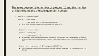 The rules between the number of protons (p) and the number
of neutrons (n) and the spin quantum number:
– Mass no = p + n = even number
Atom no = p = odd number
n = odd number ⇒ I = 1,2,3, I .. becomes the integer.
■ Such nuclei show a non-spherical charge distribution. 14N, 2H (D)
– Mass no = p + n = even number
Atom no = p = even number
n = even number ⇒ I = 0
■ In this type of nuclei the transformations of the particles are combined; that is, they rotate in the opposite
direction. These nuclei have no spin and magnetic properties and are not active in NMR spectroscopy. 12C,
16O
– Mass no = p + n = odd number ⇒ I = 1/2 or single coats 3/2, 5/2 le ..
■ Such cores show a global charge distribution and have magnetic properties. 13C, 1H (protium), 15N, 17O,
19F, 31P
 