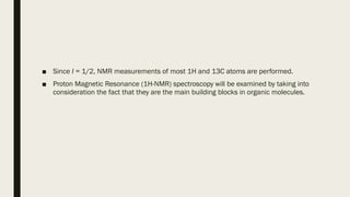 ■ Since I = 1/2, NMR measurements of most 1H and 13C atoms are performed.
■ Proton Magnetic Resonance (1H-NMR) spectroscopy will be examined by taking into
consideration the fact that they are the main building blocks in organic molecules.
 