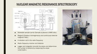 ■ Rotatable sample carrier (Sample is placed in NMR tube.)
■ Magnet (Creates a homogeneous and continuous external
magnetic field.)
■ A vibration coil in the radio frequency
■ Radio frequency receiver and detector
■ Logger and integrator (records the peaks and determines
the number of protons by measuring the areas
underneath.)
NUCLEAR MAGNETIC RESONANCE SPECTROSCOPY
 