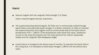 Magnet;
■ Natural magnet with low magnetic field strength (1-2 Tesla)
Used in electromagnet devices. Expensive…
■ The superconducting electromagnet 20 Tesla rom is continuously cooled through
liquid helium and externally liquid nitrogen in a Dewar container. In order to maintain
the superconductivity, the magnet must be continuously kept at the liquid helium
temperature (4ºK = -269ºC). If the temperature rises above this value, resistance
occurs on the wires forming the coil, the wires become hot, helium evaporates
rapidly and the magnetic field disappears değer
■ Liquid helium is charged to the device every 6 months. To maintain the liquid helium
for a long time, it is necessary to load liquid nitrogen (-196ºC) into the device every
week.
 
