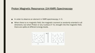 Proton Magnetic Resonance (1H-NMR) Spectroscopy
■ In order to observe an element in NMR spectroscopy, I> 0.
■ When there is no magnetic field, the magnetic moment is randomly oriented in all
directions. but when Proton or any nucleus (I> 0), brought into the magnetic field,
there are splits at different energy levels.
 