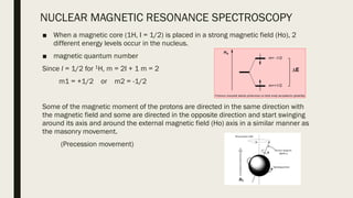 NUCLEAR MAGNETIC RESONANCE SPECTROSCOPY
■ When a magnetic core (1H, I = 1/2) is placed in a strong magnetic field (Ho), 2
different energy levels occur in the nucleus.
■ magnetic quantum number
Since I = 1/2 for 1H, m = 2I + 1 m = 2
m1 = +1/2 or m2 = -1/2
Some of the magnetic moment of the protons are directed in the same direction with
the magnetic field and some are directed in the opposite direction and start swinging
around its axis and around the external magnetic field (Ho) axis in a similar manner as
the masonry movement.
(Precession movement)
 