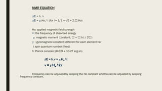 NMR EQUATION
E = h. 
E = .Ho / I (for I = 1/2 ⇒ /E = 2. .Ho)
Ho: applied magnetic field strength
: the frequency of absorbed energy
: magnetic moment (constant, = .h.I / 2 )
: : gyromagnetic constant; different for each element her
I: spin quantum number (fixed)
h: Planck constant (6.624 x 10-27 erg.sn)
E = h. = .Ho / I
 = .Ho / 2
Frequency can be adjusted by keeping the Ho constant and Ho can be adjusted by keeping
frequency constant.
 