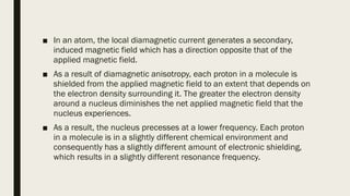 ■ In an atom, the local diamagnetic current generates a secondary,
induced magnetic field which has a direction opposite that of the
applied magnetic field.
■ As a result of diamagnetic anisotropy, each proton in a molecule is
shielded from the applied magnetic field to an extent that depends on
the electron density surrounding it. The greater the electron density
around a nucleus diminishes the net applied magnetic field that the
nucleus experiences.
■ As a result, the nucleus precesses at a lower frequency. Each proton
in a molecule is in a slightly different chemical environment and
consequently has a slightly different amount of electronic shielding,
which results in a slightly different resonance frequency.
 
