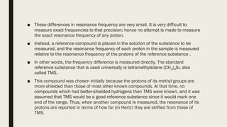 ■ These differences in resonance frequency are very small. It is very difficult to
measure exact frequencies to that precision; hence no attempt is made to measure
the exact resonance frequency of any proton.
■ Instead, a reference compound is placed in the solution of the substance to be
measured, and the resonance frequency of each proton in the sample is measured
relative to the resonance frequency of the protons of the reference substance .
■ In other words, the frequency difference is measured directly. The standard
reference substance that is used universally is tetramethylsilane (CH3)4Si, also
called TMS.
■ This compound was chosen initially because the protons of its methyl groups are
more shielded than those of most other known compounds. At that time, no
compounds which had better-shielded hydrogens than TMS were known, and it was
assumed that TMS would be a good reference substance since it would mark one
end of the range. Thus, when another compound is measured, the resonance of its
protons are reported in terms of how far (in Hertz) they are shifted from those of
TMS.
 