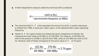 ■ A field-independent measure called the chemical shift is obtained
■ The chemical shift in units expresses the amount by which a proton resonance
is shifted from TMS, in parts per million (ppm), of the spectrometer’s basic operating
frequency.
■ Values of for a given proton are always the same irrespective of whether the
measurement was made at 60 MHz or at 100 MHz. For instance, at 60 MHz the
shift of the protons in CH3Br is 162 Hz from TMS, while at 100 MHz the shift is 270
Hz. However, both of these correspond to the same value of (2.70 ppm):
 