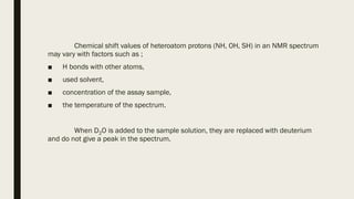 Chemical shift values of heteroatom protons (NH, OH, SH) in an NMR spectrum
may vary with factors such as ;
■ H bonds with other atoms,
■ used solvent,
■ concentration of the assay sample,
■ the temperature of the spectrum.
When D2O is added to the sample solution, they are replaced with deuterium
and do not give a peak in the spectrum.
 