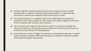 ■ Nuclear magnetic resonance spectroscopy, most commonly known as NMR
spectroscopy or magnetic resonance spectroscopy (MRS), is a spectroscopic
technique to observe local magnetic fields around atomic nuclei.
■ The sample is placed in a magnetic field and the NMR signal is produced by
excitation of the nuclei sample with radio waves into nuclear magnetic resonance,
which is detected with sensitive radio receivers.
■ The intramolecular magnetic field around an atom in a molecule changes the
resonance frequency, thus giving access to details of the electronic structure of a
molecule and its individual functional groups.
■ As the fields are unique or highly characteristic to individual compounds, in modern
organic chemistry practice, NMR spectroscopy is the definitive method to identify
monomolecular organic compounds.
 