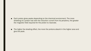 ■ Each proton gives peaks depending on the chemical environment. The more
shielding of a proton has with the induction current from its periphery, the greater
the magnetic field required for the proton to resonate.
■ The higher the shading effect, the more the protons absorb in the higher area and
give the peak.
 