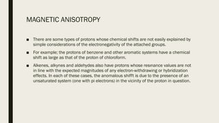 MAGNETIC ANISOTROPY
■ There are some types of protons whose chemical shifts are not easily explained by
simple considerations of the electronegativity of the attached groups.
■ For example; the protons of benzene and other aromatic systems have a chemical
shift as large as that of the proton of chloroform.
■ Alkenes, alkynes and aldehydes also have protons whose resınance values are not
in line with the expected magnitudes of any electron-withdrawing or hybridization
effects. In each of these cases, the anomalous shifft is due to the presence of an
unsaturated system (one with pi electrons) in the vicinity of the proton in question.
 