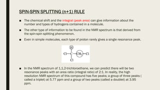 SPIN-SPIN SPLITTING (n+1) RULE
■ The chemical shift and the integral (peak area) can give information about the
number and types of hydrogens contained in a molecule.
■ The other type of information to be found in the NMR spectrum is that derived from
the spin-spin splitting phenomenon.
■ Even in simple molecules, each type of proton rarely gives a single resonance peak.
■ In the NMR spectrum of 1,1,2-trichloroethane, we can predict there will be two
resonance peaks with an area ratio (integral ratio) of 2:1. In reality, the high
resolution NMR spectrum of this compound has five peaks; a group of three peaks (
called a triplet) at 5.77 ppm and a group of two peaks (called a doublet) at 3.95
ppm.
 
