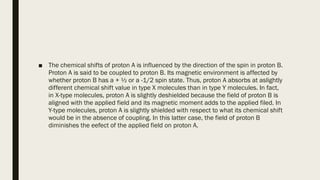 ■ The chemical shifts of proton A is influenced by the direction of the spin in proton B.
Proton A is said to be coupled to proton B. Its magnetic environment is affected by
whether proton B has a + ½ or a -1/2 spin state. Thus, proton A absorbs at aslightly
different chemical shift value in type X molecules than in type Y molecules. In fact,
in X-type molecules, proton A is slightly deshielded because the field of proton B is
aligned with the applied field and its magnetic moment adds to the applied filed. In
Y-type molecules, proton A is slightly shielded with respect to what its chemical shift
would be in the absence of coupling. In this latter case, the field of proton B
diminishes the eefect of the applied field on proton A.
 
