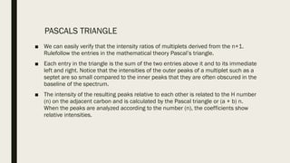 PASCALS TRIANGLE
■ We can easily verify that the intensity ratios of multiplets derived from the n+1.
Rulefollow the entries in the mathematical theory Pascal’s triangle.
■ Each entry in the triangle is the sum of the two entries above it and to its immediate
left and right. Notice that the intensities of the outer peaks of a multiplet such as a
septet are so small compared to the inner peaks that they are often obscured in the
baseline of the spectrum.
■ The intensity of the resulting peaks relative to each other is related to the H number
(n) on the adjacent carbon and is calculated by the Pascal triangle or (a + b) n.
When the peaks are analyzed according to the number (n), the coefficients show
relative intensities.
 