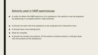 Solvents used in NMR spectroscopy
■ In order to obtain the NMR spectrum of a substance, the solution must be prepared
by dissolving in a suitable solvent. Used solvents;
■ It should not react with the substance to be analyzed and it should be inert.
■ It should have a low boiling point.
■ Must be nonpolar.
■ It should not contain any protons. (If the solvent contains protons, it will give peak
with the protons of the substance)
 