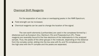 Chemical Shift Reagents
For the separation of very close or overlapping peaks in the NMR Spectrum;
■ Field strength can be increased.
■ Chemical reagents can be used to change the location of the signal.
The rare earth elements (Lanthanides) are used in the complexes formed by (-
diketones such as Europium (Eu), Itterbium (Yb) and Praseodymium (Pr). These
reagents are reversibly bound to the free electrons of the heteroatoms in the analyzed
sample. Thus, the peaks of the other groups in the molecule, depending on the distance
from the complex center, sliding into the low area with Eu and Yb complexes,and into
the high area with the Pr complex and the peaks are separated.
 