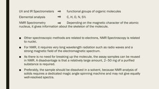 UV and IR Spectrometers functional groups of organic molecules
Elemental analysis C, H, O, N, S%
NMR Spectrometry Depending on the magnetic character of the atomic
nucleus, it gives information about the skeleton of the molecule.
■ Other spectroscopic methods are related to electrons, NMR Spectroscopy is related
to nuclei.
■ For NMR, it requires very long wavelength radiation such as radio waves and a
strong magnetic field of the electromagnetic spectrum.
■ As there is no need for breaking up the molecule, the assay samples can be reused
in NMR. A disadvantage is that a relatively large amount, 2–50 mg of a purified
substance is required.
■ Preferably, the sample should be dissolved in a solvent, because NMR analysis of
solids requires a dedicated magic angle spinning machine and may not give equally
well-resolved spectra.
 