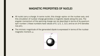 MAGNETIC PROPERTIES OF NUCLEI
■ All nuclei carry a charge. In some nuclei, this charge «spins» on the nuclear axis, and
this circulation of nuclear charge generates a magnetic dipole along the axis. The
angular momentum of the spinning charge can be described in terms of its quantum
spin number I; these numbers have values of 0, 1/2, 1, 3/2, and so on (I=0 denotes
nos pin).
■ The intrinsic magnitude of the generated dipole is expressed in terms of the nuclear
magnetic moment, μ.
 