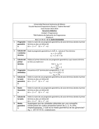 Universidad Nacional Autónoma de México
Escuela Nacional Preparatoria Plantel 1 “Gabino Barreda”
Ciclo Escolar 2013-2014
Secuencia didáctica
Unidad I: Progresiones
T06.Problema de Aplicación de Progresiones
Práctica 4
III. E J E R C I O S. GUÍA COLEGIADA
1. Progresión
geométric
a.
Hallar la razón de una progresión geométrica de sesis términos donde el primer
término es dos y el último 64
r=2
2. Calculo del
n-enésimo
término.
Dada la progresión geométrica , 4… calcula el 7mo término
3. Calculo del
primer
término.
Hallara el primer término de una progresión geométrica cuyo noveno término
es 512 y su razón es 2
4. Progresión
Aritmética
Encuentra el 25° termino de la progresión 4, 7, 10
5. Calculo de
la razón
geométric
a.
Hallar la razón de una progresión geométrica de sesis términos donde el primer
término es dos y el último 64
r=2
6. Razón
Geométric
a.
Hallar la razón de una progresión geométrica de sesis términos donde el primer
término es dos y el último 64
r=2
7. Calculo de
la razón.
Hallar la razón de una progresión geométrica de sesis términos donde el primer
término es dos y el último 64
r=2
8. Media
geométric
a.
Supongase que las utilidades obtenidas por una compañía
constructora en cuatro proyectos fueron de 3, 2, 4 y 6%,
respectivamente. ¿ Cúal es la media geométrica de las ganancias?
= 3.4641011615
 