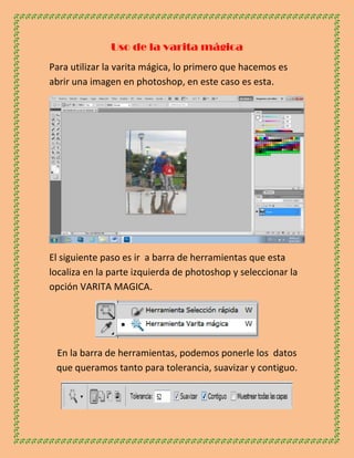 Uso de la varita mágica
Para utilizar la varita mágica, lo primero que hacemos es
abrir una imagen en photoshop, en este caso es esta.




El siguiente paso es ir a barra de herramientas que esta
localiza en la parte izquierda de photoshop y seleccionar la
opción VARITA MAGICA.




 En la barra de herramientas, podemos ponerle los datos
 que queramos tanto para tolerancia, suavizar y contiguo.
 
