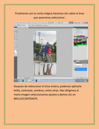 Finalmente con la varita mágica hacemos clic sobre el área
               que queremos seleccionar.




Después de seleccionar el área entera, podemos aplicarle
brillo, contraste, sombras, entre otras. Nos dirigimos al
menú imagen seleccionamos ajustes y damos clic en
BRILLO/CONTRASTE.
 