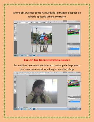 Ahora observemos como ha quedado la imagen, después de
           haberle aplicado brillo y contraste.




        Uso de las herramientas marco
Para utilizar una herramienta marco rectangular lo primero
     que hacemos es abrir una imagen en photoshop.
 