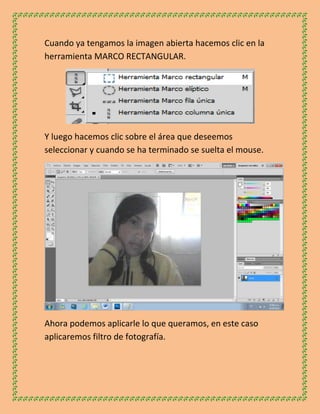 Cuando ya tengamos la imagen abierta hacemos clic en la
herramienta MARCO RECTANGULAR.




Y luego hacemos clic sobre el área que deseemos
seleccionar y cuando se ha terminado se suelta el mouse.




Ahora podemos aplicarle lo que queramos, en este caso
aplicaremos filtro de fotografía.
 
