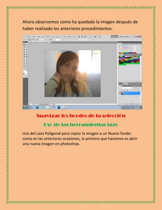 Ahora observemos como ha quedado la imagen después de
haber realizado los anteriores procedimientos.




       Suavizar los bordes de la selección
           Uso de las herramientas lazo
Uso del Lazo Poligonal para copiar la imagen a un Nuevo fondo:
como en las anteriores ocasiones, lo primero que hacemos es abrir
una nueva imagen en photoshop.
 